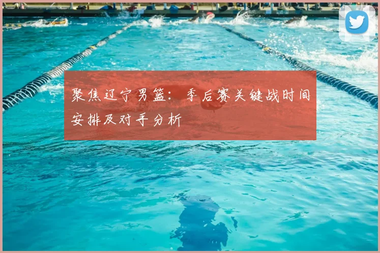 聚焦辽宁男篮：季后赛关键战时间安排及对手分析