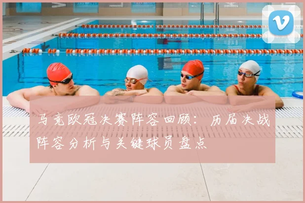 马竞欧冠决赛阵容回顾：历届决战阵容分析与关键球员盘点