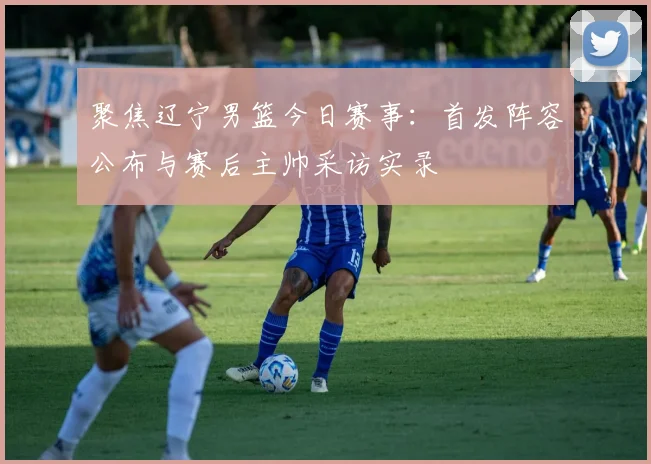 聚焦辽宁男篮今日赛事：首发阵容公布与赛后主帅采访实录