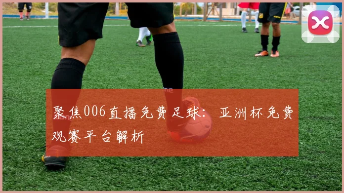 聚焦006直播免费足球：亚洲杯免费观赛平台解析