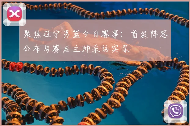 聚焦辽宁男篮今日赛事：首发阵容公布与赛后主帅采访实录