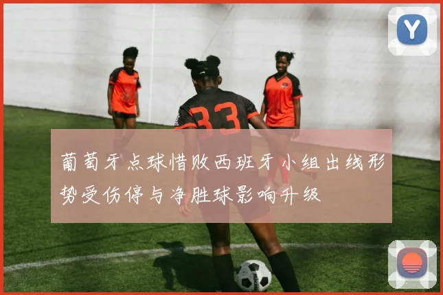 葡萄牙点球惜败西班牙小组出线形势受伤停与净胜球影响升级