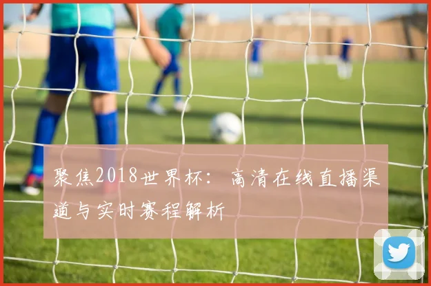聚焦2018世界杯：高清在线直播渠道与实时赛程解析